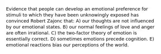 Evidence that people can develop an emotional preference for stimuli to which they have been unknowingly exposed has convinced Robert Zajonc that: A) our thoughts are not influenced by our emotional states. B) our normal feelings of love and anger are often irrational. C) the two-factor theory of emotion is essentially correct. D) sometimes emotions precede cognition. E) emotional reactions bias our perceptions of the world.