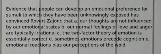 Evidence that people can develop an emotional preference for stimuli to which they have been unknowingly exposed has convinced Rovert Zajonc that a. our thoughts are not influenced by our emotional states b. our normal feelings of love and anger are typically irrational c. the two-factor theory of emotion is essentially correct d. sometimes emotions precede cognition e. emotional reactions bias our perceptions of the wold.