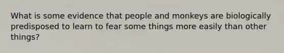 What is some evidence that people and monkeys are biologically predisposed to learn to fear some things more easily than other things?