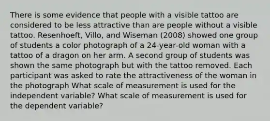 There is some evidence that people with a visible tattoo are considered to be less attractive than are people without a visible tattoo. Resenhoeft, Villo, and Wiseman (2008) showed one group of students a color photograph of a 24-year-old woman with a tattoo of a dragon on her arm. A second group of students was shown the same photograph but with the tattoo removed. Each participant was asked to rate the attractiveness of the woman in the photograph What scale of measurement is used for the independent variable? What scale of measurement is used for the dependent variable?