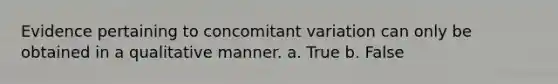 Evidence pertaining to concomitant variation can only be obtained in a qualitative manner. a. True b. False