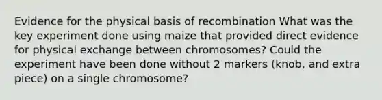 Evidence for the physical basis of recombination What was the key experiment done using maize that provided direct evidence for physical exchange between chromosomes? Could the experiment have been done without 2 markers (knob, and extra piece) on a single chromosome?