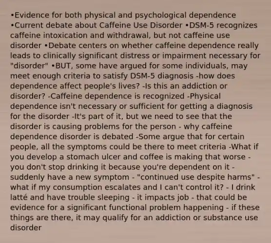 •Evidence for both physical and psychological dependence •Current debate about Caffeine Use Disorder •DSM-5 recognizes caffeine intoxication and withdrawal, but not caffeine use disorder •Debate centers on whether caffeine dependence really leads to clinically significant distress or impairment necessary for "disorder" •BUT, some have argued for some individuals, may meet enough criteria to satisfy DSM-5 diagnosis -how does dependence affect people's lives? -Is this an addiction or disorder? -Caffeine dependence is recognized -Physical dependence isn't necessary or sufficient for getting a diagnosis for the disorder -It's part of it, but we need to see that the disorder is causing problems for the person - why caffeine dependence disorder is debated -Some argue that for certain people, all the symptoms could be there to meet criteria -What if you develop a stomach ulcer and coffee is making that worse - you don't stop drinking it because you're dependent on it - suddenly have a new symptom - "continued use despite harms" - what if my consumption escalates and I can't control it? - I drink latté and have trouble sleeping - it impacts job - that could be evidence for a significant functional problem happening - if these things are there, it may qualify for an addiction or substance use disorder