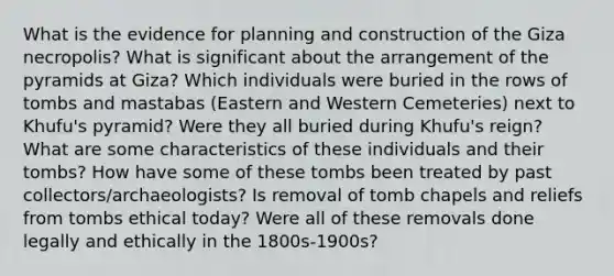 What is the evidence for planning and construction of the Giza necropolis? What is significant about the arrangement of the pyramids at Giza? Which individuals were buried in the rows of tombs and mastabas (Eastern and Western Cemeteries) next to Khufu's pyramid? Were they all buried during Khufu's reign? What are some characteristics of these individuals and their tombs? How have some of these tombs been treated by past collectors/archaeologists? Is removal of tomb chapels and reliefs from tombs ethical today? Were all of these removals done legally and ethically in the 1800s-1900s?