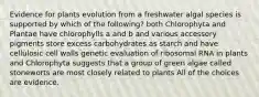 Evidence for plants evolution from a freshwater algal species is supported by which of the following? both Chlorophyta and Plantae have chlorophylls a and b and various accessory pigments store excess carbohydrates as starch and have cellulosic cell walls genetic evaluation of ribosomal RNA in plants and Chlorophyta suggests that a group of green algae called stoneworts are most closely related to plants All of the choices are evidence.