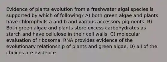 Evidence of plants evolution from a freshwater algal species is supported by which of following? A) both green algae and plants have chlorophylls a and b and various accessory pigments. B) Both green algae and plants store excess carbohydrates as starch and have cellulose in their cell walls. C) molecular evaluation of ribosomal RNA provides evidence of the evolutionary relationship of plants and green algae. D) all of the choices are evidence