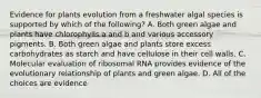 Evidence for plants evolution from a freshwater algal species is supported by which of the following? A. Both green algae and plants have chlorophylls a and b and various accessory pigments. B. Both green algae and plants store excess carbohydrates as starch and have cellulose in their cell walls. C. Molecular evaluation of ribosomal RNA provides evidence of the evolutionary relationship of plants and green algae. D. All of the choices are evidence