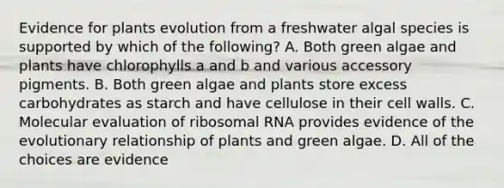 Evidence for plants evolution from a freshwater algal species is supported by which of the following? A. Both green algae and plants have chlorophylls a and b and various accessory pigments. B. Both green algae and plants store excess carbohydrates as starch and have cellulose in their cell walls. C. Molecular evaluation of <a href='https://www.questionai.com/knowledge/k4lWAiAI7W-ribosomal-rna' class='anchor-knowledge'>ribosomal rna</a> provides evidence of the evolutionary relationship of plants and green algae. D. All of the choices are evidence