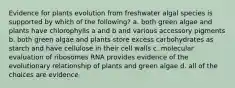 Evidence for plants evolution from freshwater algal species is supported by which of the following? a. both green algae and plants have chlorophylls a and b and various accessory pigments b. both green algae and plants store excess carbohydrates as starch and have cellulose in their cell walls c. molecular evaluation of ribosomes RNA provides evidence of the evolutionary relationship of plants and green algae d. all of the choices are evidence