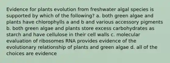 Evidence for plants evolution from freshwater algal species is supported by which of the following? a. both green algae and plants have chlorophylls a and b and various accessory pigments b. both green algae and plants store excess carbohydrates as starch and have cellulose in their cell walls c. molecular evaluation of ribosomes RNA provides evidence of the evolutionary relationship of plants and green algae d. all of the choices are evidence