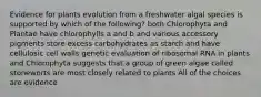 Evidence for plants evolution from a freshwater algal species is supported by which of the following? both Chlorophyta and Plantae have chlorophylls a and b and various accessory pigments store excess carbohydrates as starch and have cellulosic cell walls genetic evaluation of ribosomal RNA in plants and Chlorophyta suggests that a group of green algae called stoneworts are most closely related to plants All of the choices are evidence