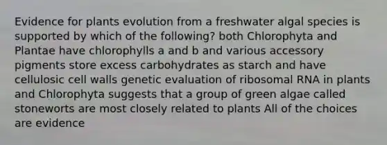 Evidence for plants evolution from a freshwater algal species is supported by which of the following? both Chlorophyta and Plantae have chlorophylls a and b and various accessory pigments store excess carbohydrates as starch and have cellulosic cell walls genetic evaluation of ribosomal RNA in plants and Chlorophyta suggests that a group of green algae called stoneworts are most closely related to plants All of the choices are evidence