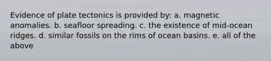 Evidence of plate tectonics is provided by: a. magnetic anomalies. b. seafloor spreading. c. the existence of mid-ocean ridges. d. similar fossils on the rims of ocean basins. e. all of the above