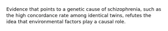 Evidence that points to a genetic cause of schizophrenia, such as the high concordance rate among identical twins, refutes the idea that environmental factors play a causal role.