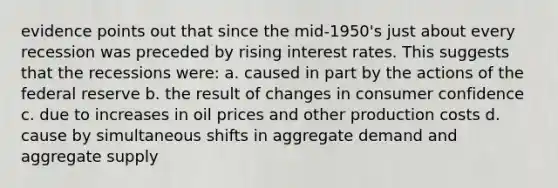 evidence points out that since the mid-1950's just about every recession was preceded by rising interest rates. This suggests that the recessions were: a. caused in part by the actions of the federal reserve b. the result of changes in consumer confidence c. due to increases in oil prices and other production costs d. cause by simultaneous shifts in aggregate demand and aggregate supply