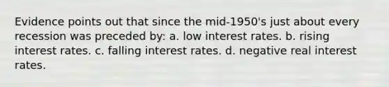 Evidence points out that since the mid-1950's just about every recession was preceded by: a. low interest rates. b. rising interest rates. c. falling interest rates. d. negative real interest rates.