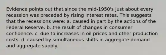 Evidence points out that since the mid-1950's just about every recession was preceded by rising interest rates. This suggests that the recessions were: a. caused in part by the actions of the Federal Reserve. b. the result of changes in consumer confidence. c. due to increases in oil prices and other production costs. d. caused by simultaneous shifts in aggregate demand and aggregate supply.