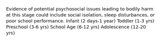 Evidence of potential psychosocial issues leading to bodily harm at this stage could include social isolation, sleep disturbances, or poor school performance. Infant (2 days-1 year) Toddler (1-3 yrs) Preschool (3-6 yrs) School Age (6-12 yrs) Adolescence (12-20 yrs)