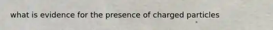 what is evidence for the presence of charged particles