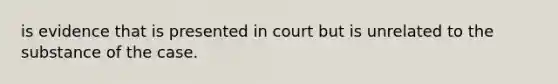 is evidence that is presented in court but is unrelated to the substance of the case.