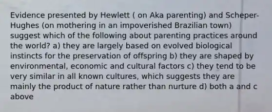 Evidence presented by Hewlett ( on Aka parenting) and Scheper-Hughes (on mothering in an impoverished Brazilian town) suggest which of the following about parenting practices around the world? a) they are largely based on evolved biological instincts for the preservation of offspring b) they are shaped by environmental, economic and cultural factors c) they tend to be very similar in all known cultures, which suggests they are mainly the product of nature rather than nurture d) both a and c above