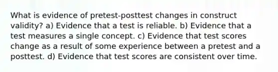 What is evidence of pretest-posttest changes in construct validity? a) Evidence that a test is reliable. b) Evidence that a test measures a single concept. c) Evidence that test scores change as a result of some experience between a pretest and a posttest. d) Evidence that test scores are consistent over time.