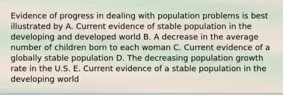 Evidence of progress in dealing with population problems is best illustrated by A. Current evidence of stable population in the developing and developed world B. A decrease in the average number of children born to each woman C. Current evidence of a globally stable population D. The decreasing population growth rate in the U.S. E. Current evidence of a stable population in the developing world