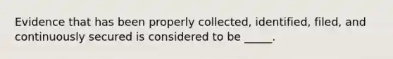 Evidence that has been properly collected, identified, filed, and continuously secured is considered to be _____.