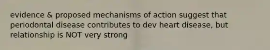 evidence & proposed mechanisms of action suggest that periodontal disease contributes to dev heart disease, but relationship is NOT very strong