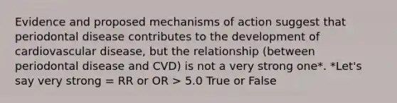 Evidence and proposed mechanisms of action suggest that periodontal disease contributes to the development of cardiovascular disease, but the relationship (between periodontal disease and CVD) is not a very strong one*. *Let's say very strong = RR or OR > 5.0 True or False