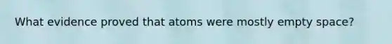 What evidence proved that atoms were mostly empty space?