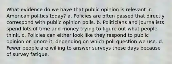 What evidence do we have that public opinion is relevant in American politics today? a. Policies are often passed that directly correspond with public opinion polls. b. Politicians and journalists spend lots of time and money trying to figure out what people think. c. Policies can either look like they respond to public opinion or ignore it, depending on which poll question we use. d. Fewer people are willing to answer surveys these days because of survey fatigue.