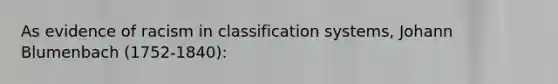 As evidence of racism in classification systems, Johann Blumenbach (1752-1840):