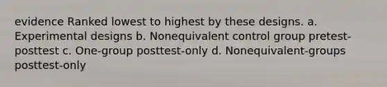 evidence Ranked lowest to highest by these designs. a. Experimental designs b. Nonequivalent control group pretest-posttest c. One-group posttest-only d. Nonequivalent-groups posttest-only