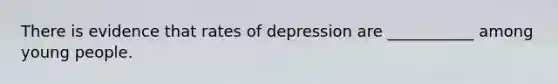 There is evidence that rates of depression are ___________ among young people.