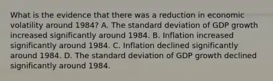 What is the evidence that there was a reduction in economic volatility around​ 1984? A. The standard deviation of GDP growth increased significantly around 1984. B. Inflation increased significantly around 1984. C. Inflation declined significantly around 1984. D. The standard deviation of GDP growth declined significantly around 1984.