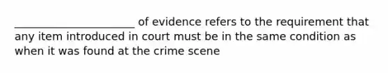 ______________________ of evidence refers to the requirement that any item introduced in court must be in the same condition as when it was found at the crime scene