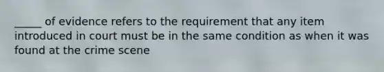 _____ of evidence refers to the requirement that any item introduced in court must be in the same condition as when it was found at the crime scene