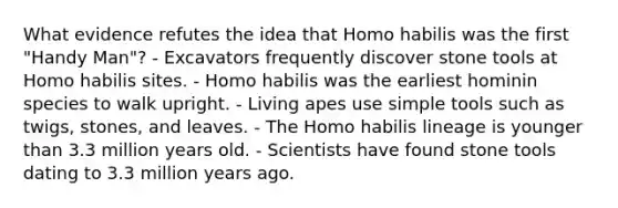 What evidence refutes the idea that Homo habilis was the first "Handy Man"? - Excavators frequently discover stone tools at Homo habilis sites. - Homo habilis was the earliest hominin species to walk upright. - Living apes use simple tools such as twigs, stones, and leaves. - The Homo habilis lineage is younger than 3.3 million years old. - Scientists have found stone tools dating to 3.3 million years ago.