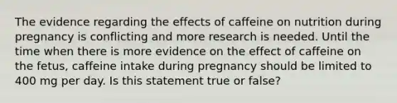 The evidence regarding the effects of caffeine on nutrition during pregnancy is conflicting and more research is needed. Until the time when there is more evidence on the effect of caffeine on the fetus, caffeine intake during pregnancy should be limited to 400 mg per day. Is this statement true or false?