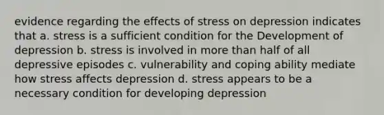 evidence regarding the effects of stress on depression indicates that a. stress is a sufficient condition for the Development of depression b. stress is involved in more than half of all depressive episodes c. vulnerability and coping ability mediate how stress affects depression d. stress appears to be a necessary condition for developing depression