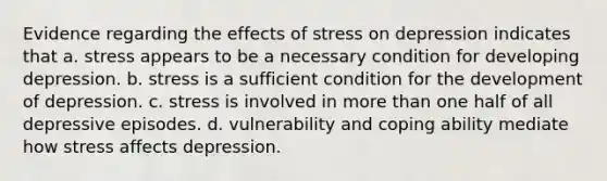 Evidence regarding the effects of stress on depression indicates that ​a. stress appears to be a necessary condition for developing depression. b. ​stress is a sufficient condition for the development of depression. ​c. stress is involved in more than one half of all depressive episodes. d. ​vulnerability and coping ability mediate how stress affects depression.