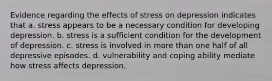 Evidence regarding the effects of stress on depression indicates that ​a. stress appears to be a necessary condition for developing depression. ​b. stress is a sufficient condition for the development of depression. c. ​stress is involved in more than one half of all depressive episodes. d. ​vulnerability and coping ability mediate how stress affects depression.