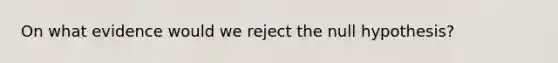 On what evidence would we reject the null hypothesis?