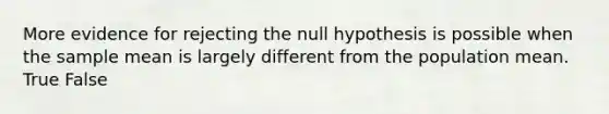 More evidence for rejecting the null hypothesis is possible when the sample mean is largely different from the population mean. True False