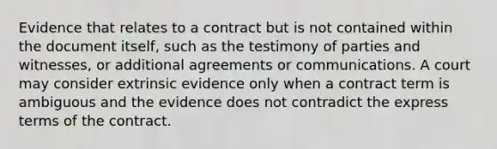 Evidence that relates to a contract but is not contained within the document itself, such as the testimony of parties and witnesses, or additional agreements or communications. A court may consider extrinsic evidence only when a contract term is ambiguous and the evidence does not contradict the express terms of the contract.