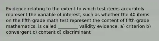 Evidence relating to the extent to which test items accurately represent the variable of interest, such as whether the 40 items on the fifth-grade math test represent the content of fifth-grade mathematics, is called _________ validity evidence. a) criterion b) convergent c) content d) discriminant