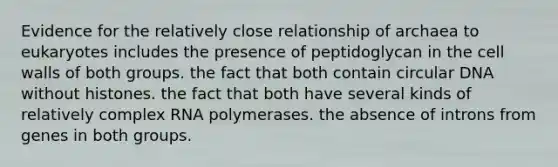 Evidence for the relatively close relationship of archaea to eukaryotes includes the presence of peptidoglycan in the cell walls of both groups. the fact that both contain circular DNA without histones. the fact that both have several kinds of relatively complex RNA polymerases. the absence of introns from genes in both groups.