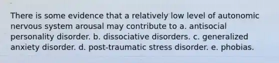 There is some evidence that a relatively low level of autonomic nervous system arousal may contribute to a. antisocial personality disorder. b. dissociative disorders. c. generalized anxiety disorder. d. post-traumatic stress disorder. e. phobias.