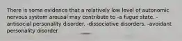 There is some evidence that a relatively low level of autonomic nervous system arousal may contribute to -a fugue state. -antisocial personality disorder. -dissociative disorders. -avoidant personality disorder.